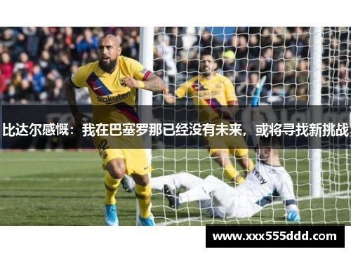 比达尔感慨：我在巴塞罗那已经没有未来，或将寻找新挑战
